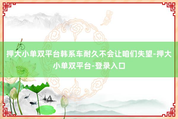 押大小單雙平臺(tái)韓系車(chē)耐久不會(huì)讓咱們失望-押大小單雙平臺(tái)-登錄入口